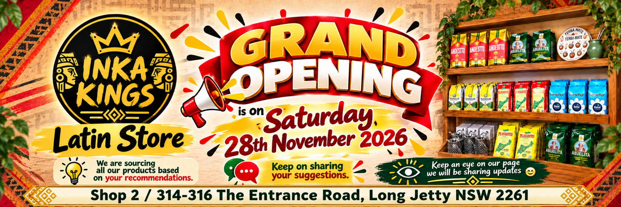 Inka Kings Latin Store grand opening: Saturday 28 November 2026. Shop 2/314–316 The Entrance Road, Long Jetty NSW 2261. We are sourcing products based on your recommendations. Keep sharing your suggestions and watch our page for updates.